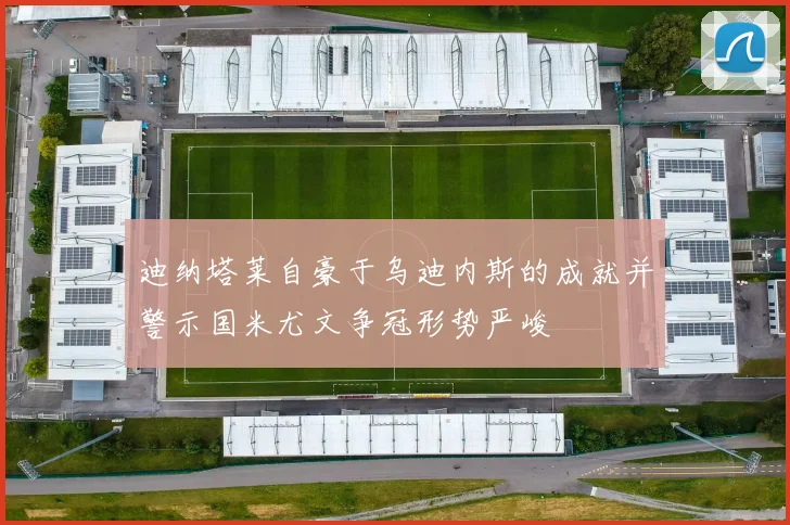 迪纳塔莱自豪于乌迪内斯的成就并警示国米尤文争冠形势严峻