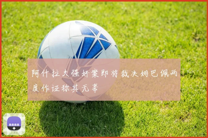 阿什拉夫强奸案即将裁决姆巴佩两度作证称其无辜
