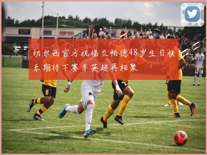 切尔西官方祝福兰帕德48岁生日快乐期待下赛季英超再相聚
