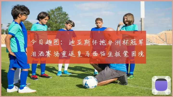 今日趣图：迪亚斯怀抱非洲杯冠军泪洒赛场重返皇马面临坐板凳困境