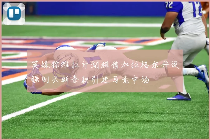 英媒称维拉计划租借加拉格尔并设强制买断条款引进马竞中场