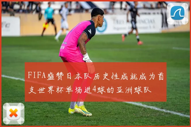 FIFA盛赞日本队历史性成就成为首支世界杯单场进4球的亚洲球队