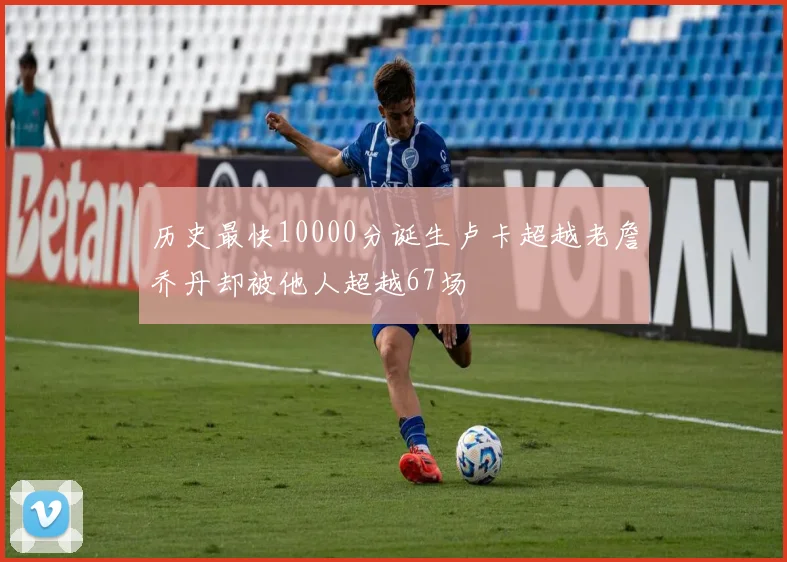 历史最快10000分诞生卢卡超越老詹乔丹却被他人超越67场