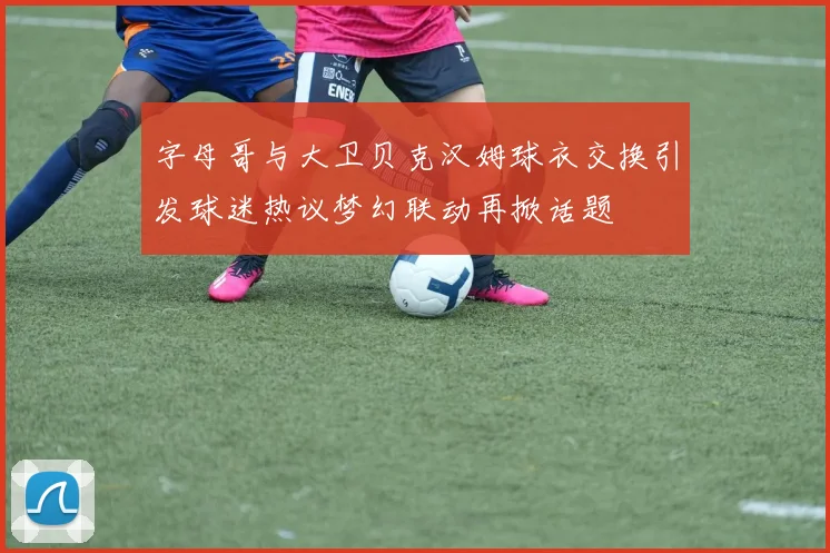 字母哥与大卫贝克汉姆球衣交换引发球迷热议梦幻联动再掀话题