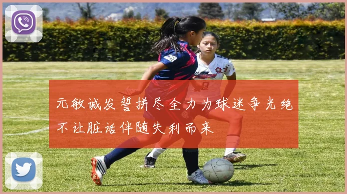 元敏诚发誓拼尽全力为球迷争光绝不让脏话伴随失利而来