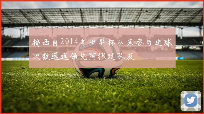 梅西自2014年世界杯以来参与进球次数遥遥领先阿根廷队友