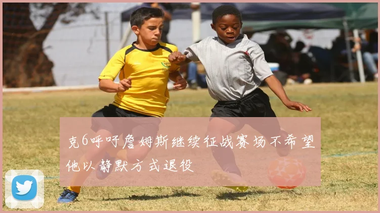 克6呼吁詹姆斯继续征战赛场不希望他以静默方式退役