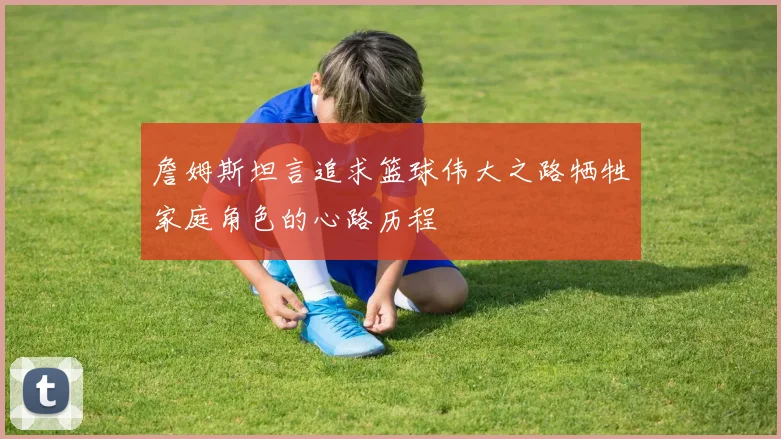 詹姆斯坦言追求篮球伟大之路牺牲家庭角色的心路历程