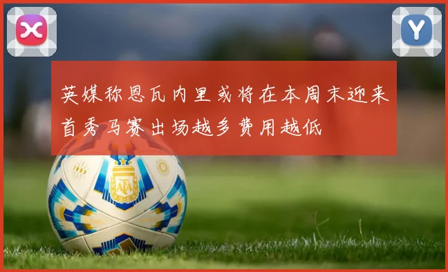 英媒称恩瓦内里或将在本周末迎来首秀马赛出场越多费用越低