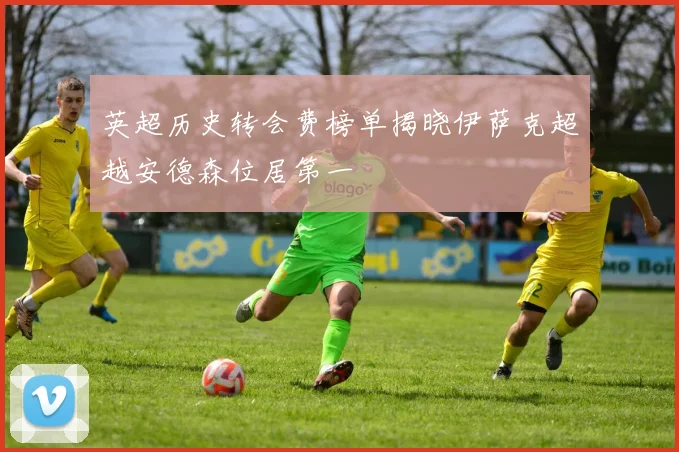 英超历史转会费榜单揭晓伊萨克超越安德森位居第一
