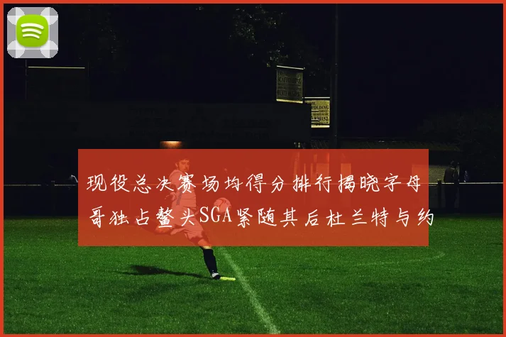 现役总决赛场均得分排行揭晓字母哥独占鳌头SGA紧随其后杜兰特与约基奇争夺第三