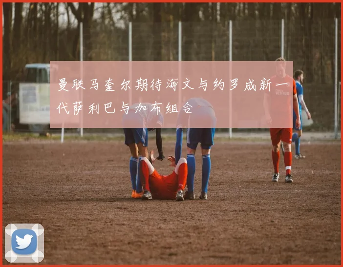 曼联马奎尔期待海文与约罗成新一代萨利巴与加布组合