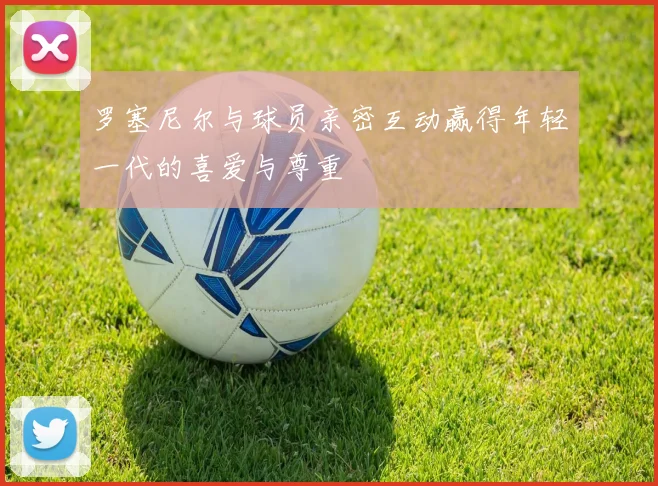 罗塞尼尔与球员亲密互动赢得年轻一代的喜爱与尊重