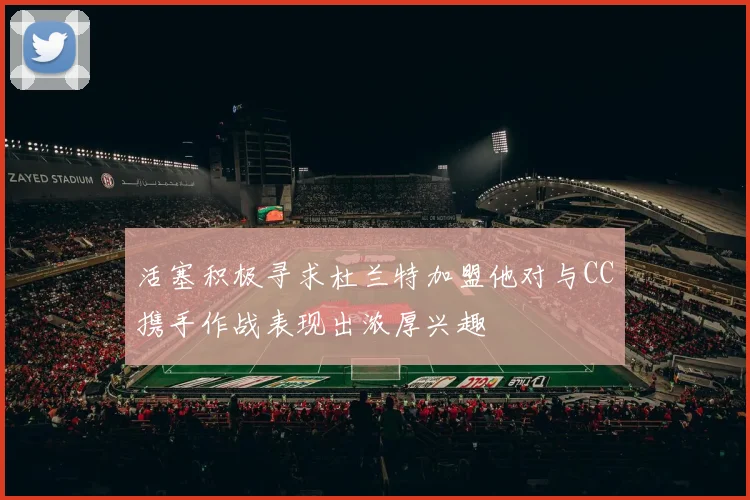活塞积极寻求杜兰特加盟他对与CC携手作战表现出浓厚兴趣