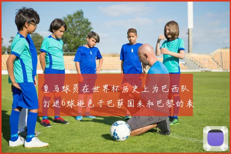 皇马球员在世界杯历史上为巴西队打进6球逊色于巴萨国米和巴黎的表现