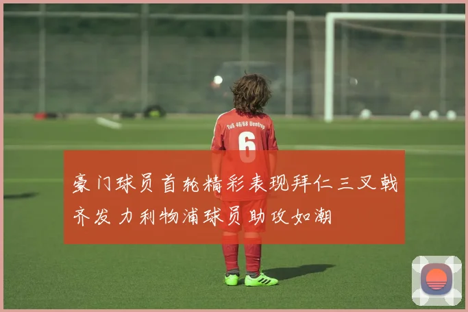 豪门球员首轮精彩表现拜仁三叉戟齐发力利物浦球员助攻如潮