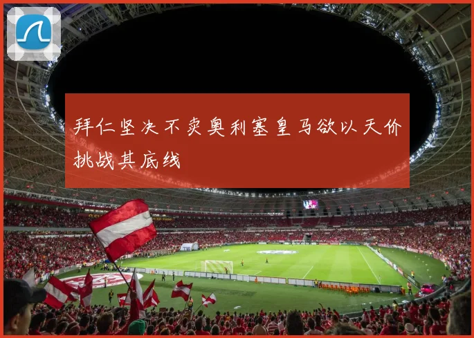 拜仁坚决不卖奥利塞皇马欲以天价挑战其底线