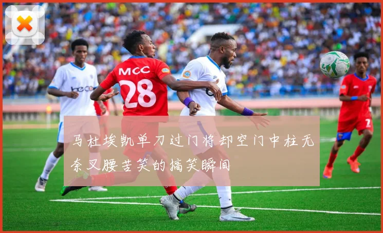 马杜埃凯单刀过门将却空门中柱无奈叉腰苦笑的搞笑瞬间
