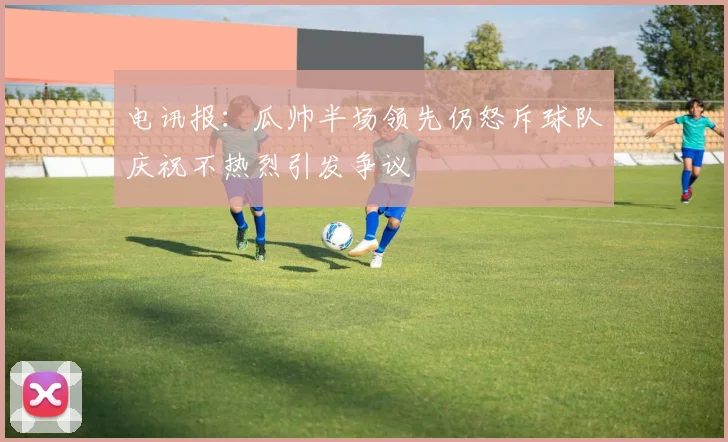 电讯报：瓜帅半场领先仍怒斥球队庆祝不热烈引发争议