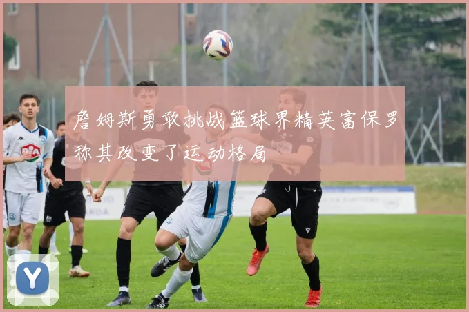詹姆斯勇敢挑战篮球界精英富保罗称其改变了运动格局