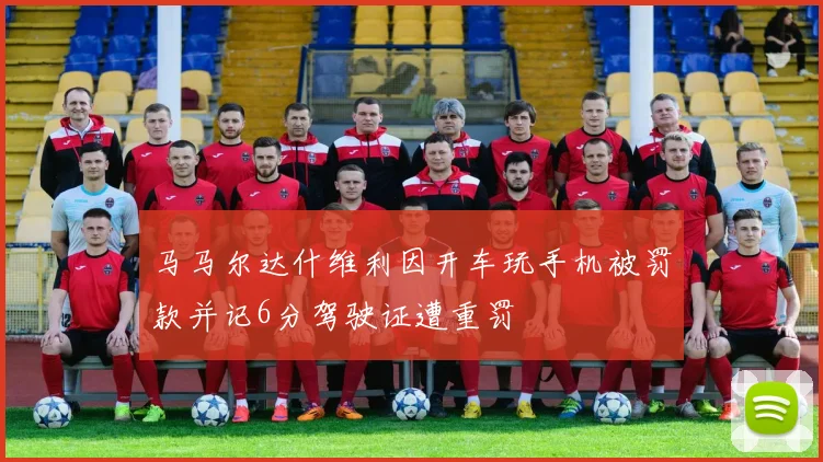马马尔达什维利因开车玩手机被罚款并记6分驾驶证遭重罚