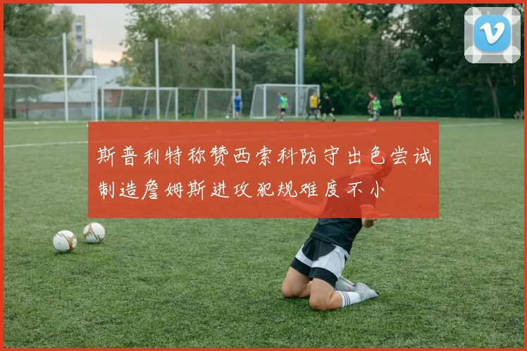 斯普利特称赞西索科防守出色尝试制造詹姆斯进攻犯规难度不小