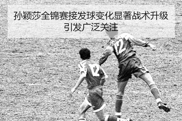 孙颖莎全锦赛接发球变化显著战术升级引发广泛关注